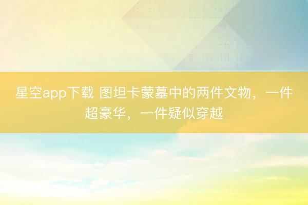 星空app下载 图坦卡蒙墓中的两件文物,一件超豪华,一件疑似穿越