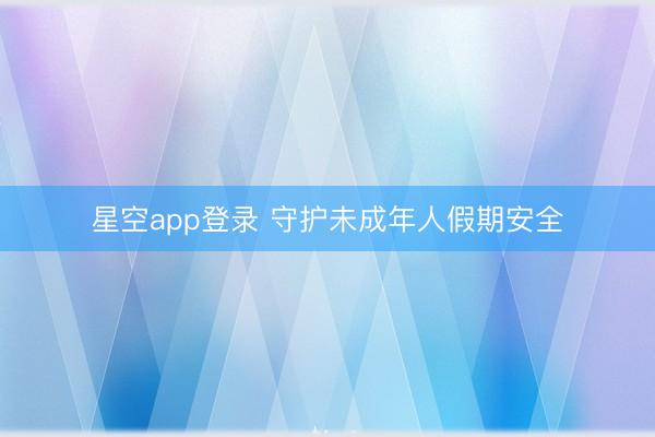 星空app登录 守护未成年人假期安全