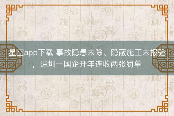 星空app下载 事故隐患未除、隐蔽施工未报验，深圳一国企开年连收两张罚单