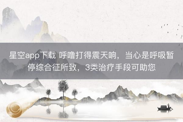 星空app下载 呼噜打得震天响，当心是呼吸暂停综合征所致，3类治疗手段可助您
