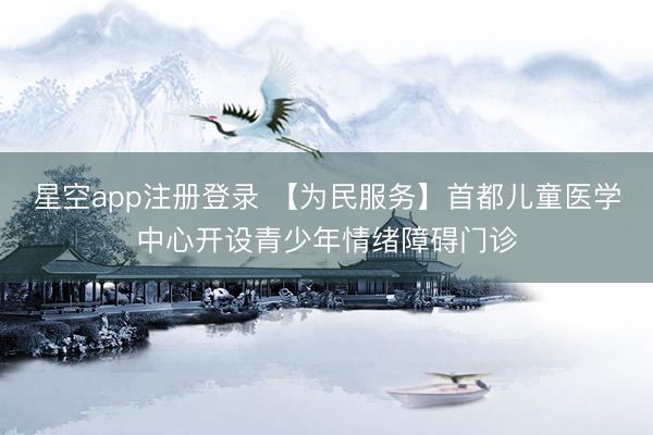星空app注册登录 【为民服务】首都儿童医学中心开设青少年情绪障碍门诊