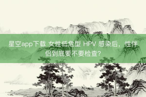 星空app下载 女性低危型 HPV 感染后，性伴侣到底要不要检查？