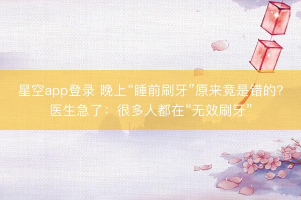 星空app登录 晚上“睡前刷牙”原来竟是错的？医生急了：很多人都在“无效刷牙”