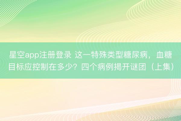 星空app注册登录 这一特殊类型糖尿病，血糖目标应控制在多少？四个病例揭开谜团（上集）