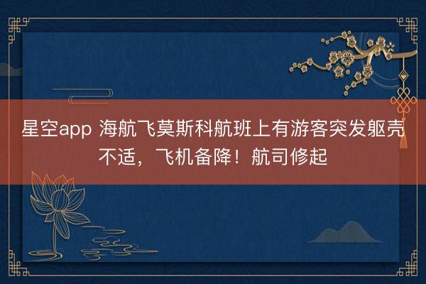 星空app 海航飞莫斯科航班上有游客突发躯壳不适，飞机备降！航司修起