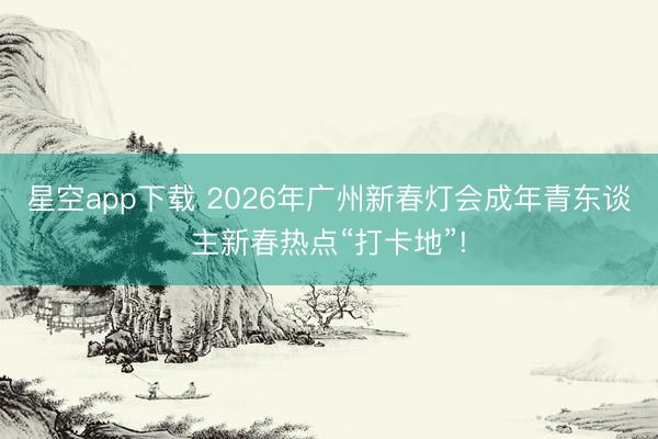 星空app下载 2026年广州新春灯会成年青东谈主新春热点“打卡地”!