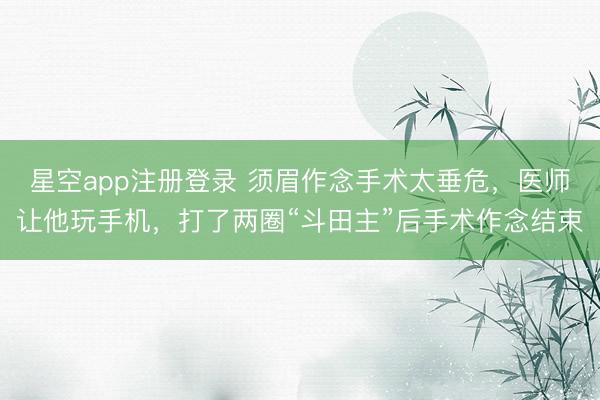 星空app注册登录 须眉作念手术太垂危，医师让他玩手机，打了两圈“斗田主”后手术作念结束