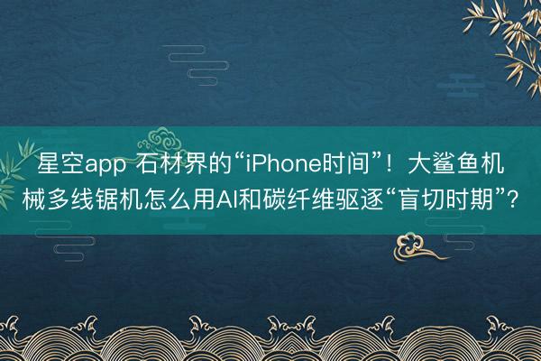 星空app 石材界的“iPhone时间”！大鲨鱼机械多线锯机怎么用AI和碳纤维驱逐“盲切时期”？