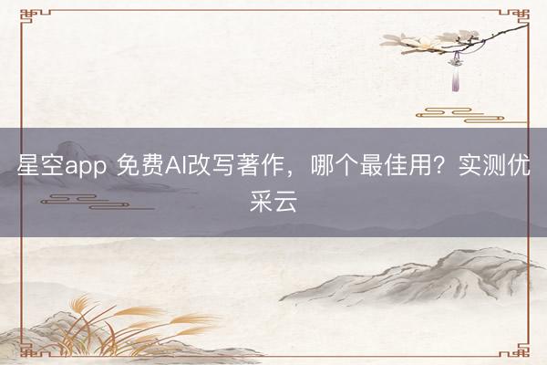 星空app 免费AI改写著作，哪个最佳用？实测优采云