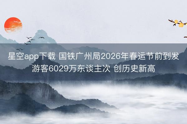 星空app下载 国铁广州局2026年春运节前到发游客6029万东谈主次 创历史新高