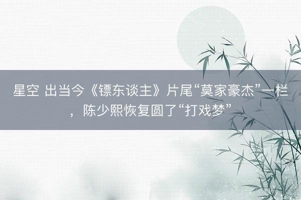 星空 出当今《镖东谈主》片尾“莫家豪杰”一栏，陈少熙恢复圆了“打戏梦”