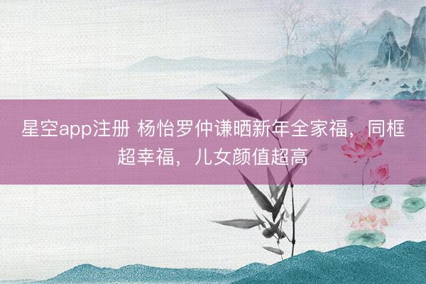 星空app注册 杨怡罗仲谦晒新年全家福，同框超幸福，儿女颜值超高