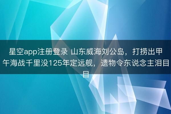 星空app注册登录 山东威海刘公岛，打捞出甲午海战千里没125年定远舰，遗物令东说念主泪目