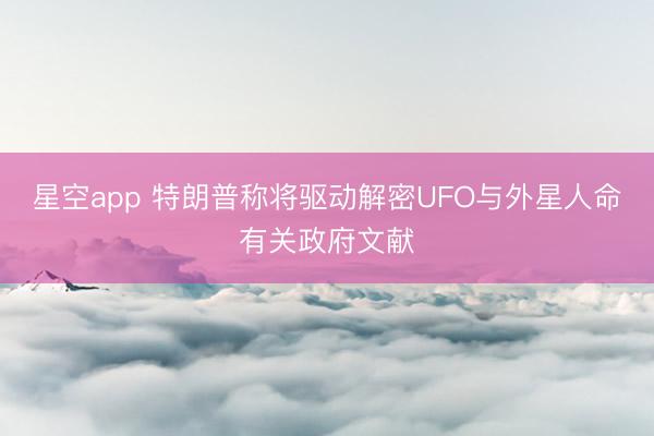星空app 特朗普称将驱动解密UFO与外星人命有关政府文献