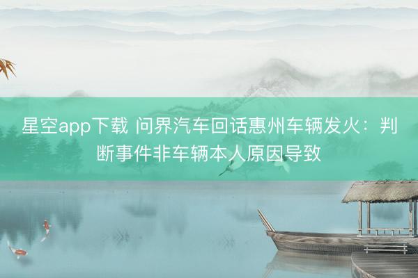 星空app下载 问界汽车回话惠州车辆发火:判断事件非车辆本人原因导致