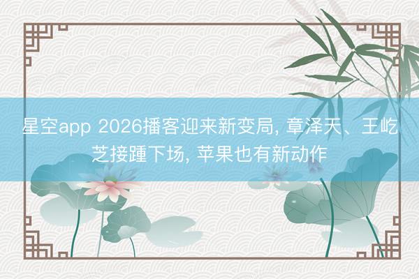 星空app 2026播客迎来新变局, 章泽天、王屹芝接踵下场, 苹果也有新动作