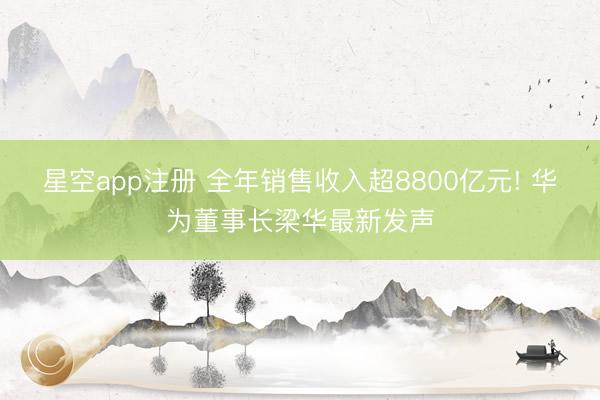 星空app注册 全年销售收入超8800亿元! 华为董事长梁华最新发声