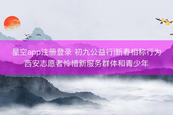 星空app注册登录 初九公益行|新春相称行为西安志愿者怜惜新服务群体和青少年