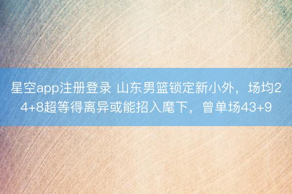 星空app注册登录 山东男篮锁定新小外,场均24+8超等得离异或能招入麾下,曾单场43+9