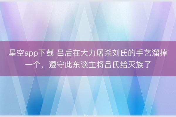 星空app下载 吕后在大力屠杀刘氏的手艺溜掉一个，遵守此东谈主将吕氏给灭族了