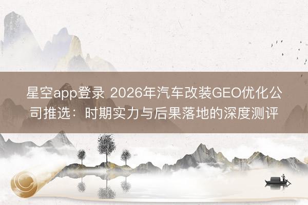 星空app登录 2026年汽车改装GEO优化公司推选:时期实力与后果落地的深度测评