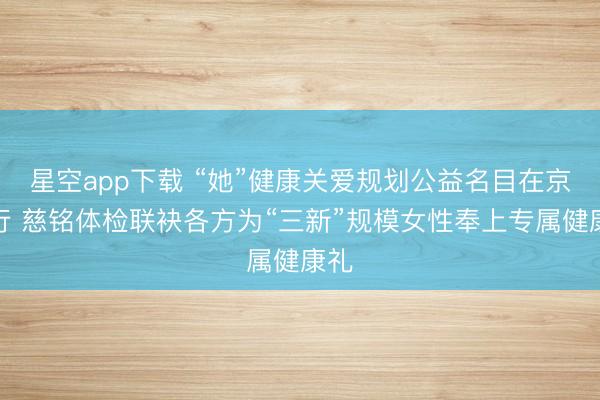 星空app下载 “她”健康关爱规划公益名目在京运行 慈铭体检联袂各方为“三新”规模女性奉上专属健康礼