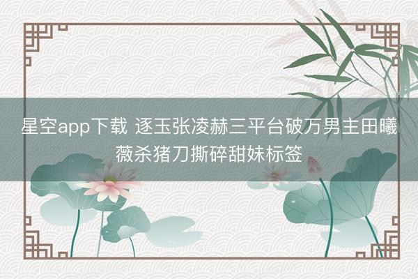 星空app下载 逐玉张凌赫三平台破万男主田曦薇杀猪刀撕碎甜妹标签