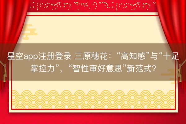 星空app注册登录 三原穗花：“高知感”与“十足掌控力”，“智性审好意思”新范式？