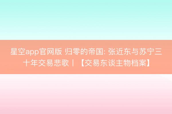 星空app官网版 归零的帝国: 张近东与苏宁三十年交易悲歌丨【交易东谈主物档案】