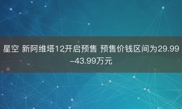 星空 新阿维塔12开启预售 预售价钱区间为29.99-43.99万元