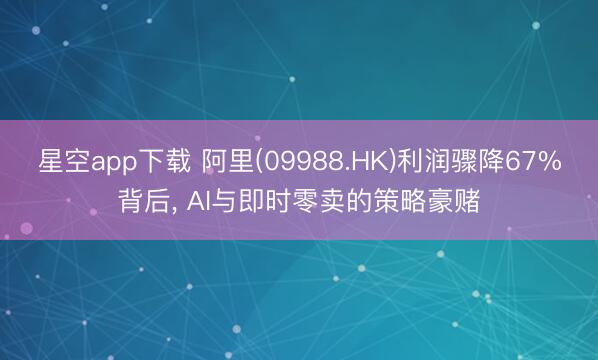 星空app下载 阿里(09988.HK)利润骤降67%背后， AI与即时零卖的策略豪赌