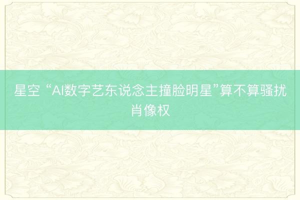 星空 “AI数字艺东说念主撞脸明星”算不算骚扰肖像权