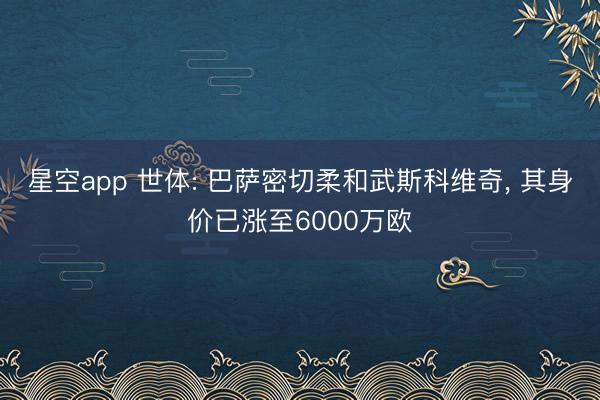 星空app 世体: 巴萨密切柔和武斯科维奇， 其身价已涨至6000万欧