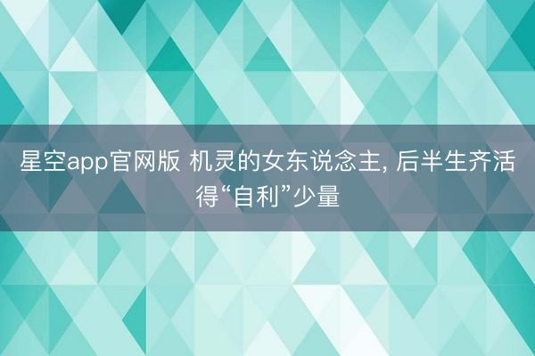 星空app官网版 机灵的女东说念主， 后半生齐活得“自利”少量