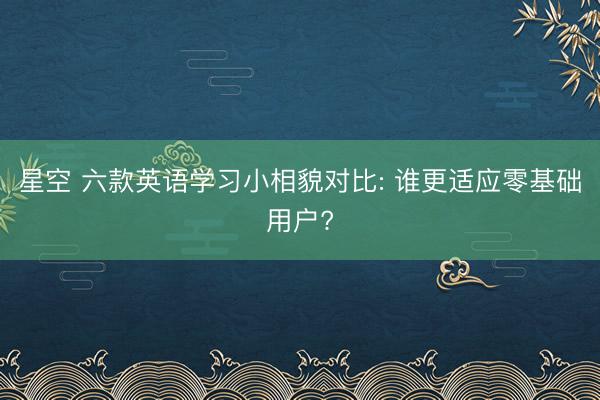 星空 六款英语学习小相貌对比: 谁更适应零基础用户?