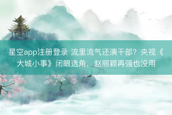 星空app注册登录 流里流气还演干部？央视《大城小事》闭眼选角，赵丽颖再强也没用