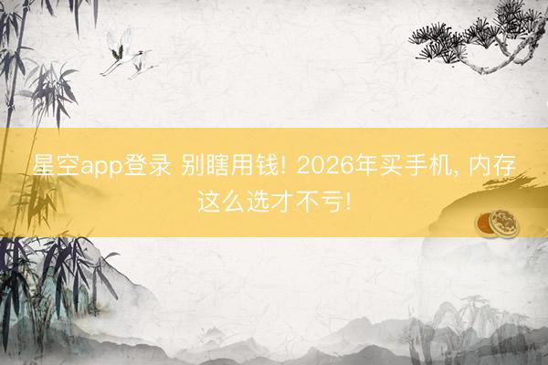 星空app登录 别瞎用钱! 2026年买手机， 内存这么选才不亏!