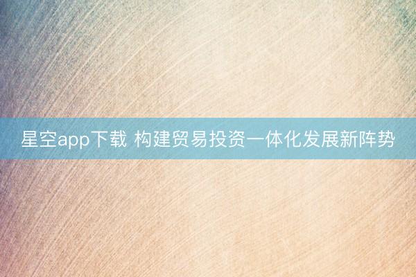 星空app下载 构建贸易投资一体化发展新阵势