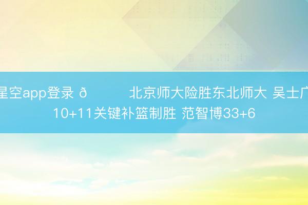 星空app登录 🏀北京师大险胜东北师大 吴士广10+11关键补篮制胜 范智博33+6