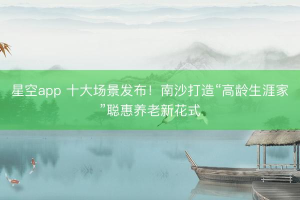 星空app 十大场景发布！南沙打造“高龄生涯家”聪惠养老新花式