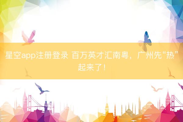 星空app注册登录 百万英才汇南粤,广州先“热”起来了!