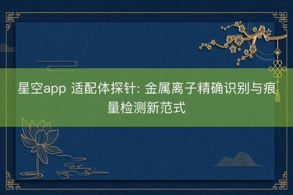 星空app 适配体探针: 金属离子精确识别与痕量检测新范式