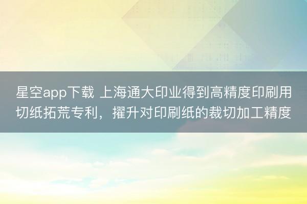 星空app下载 上海通大印业得到高精度印刷用切纸拓荒专利，擢升对印刷纸的裁切加工精度