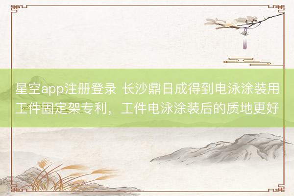 星空app注册登录 长沙鼎日成得到电泳涂装用工件固定架专利，工件电泳涂装后的质地更好