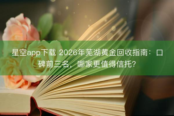星空app下载 2026年芜湖黄金回收指南：口碑前三名，哪家更值得信托？