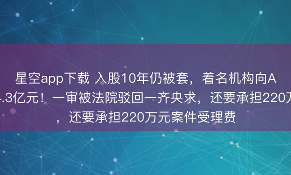 星空app下载 入股10年仍被套，着名机构向A股公司索赔逾4.3亿元！一审被法院驳回一齐央求，还要承担220万元案件受理费