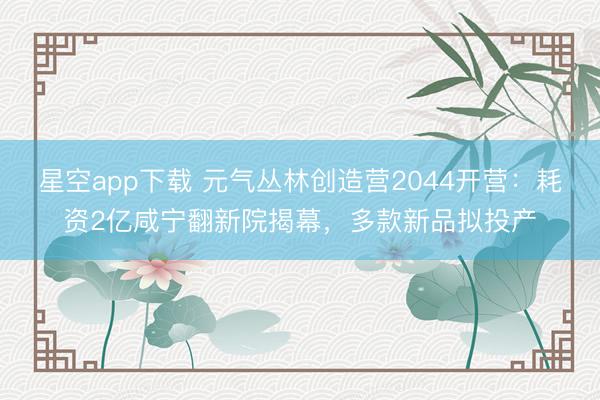 星空app下载 元气丛林创造营2044开营：耗资2亿咸宁翻新院揭幕，多款新品拟投产