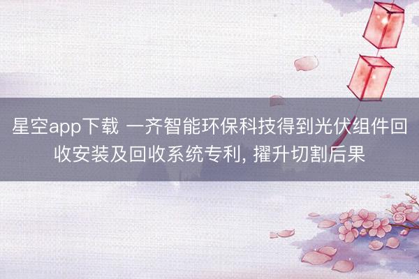 星空app下载 一齐智能环保科技得到光伏组件回收安装及回收系统专利， 擢升切割后果