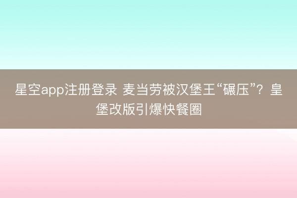 星空app注册登录 麦当劳被汉堡王“碾压”?皇堡改版引爆快餐圈
