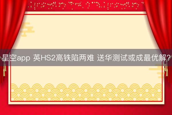 星空app 英HS2高铁陷两难 送华测试或成最优解?